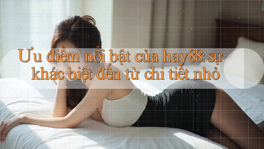 Ưu điểm nổi bật của hay88: sự khác biệt đến từ chi tiết nhỏ Ưu điểm nổi bật của hay88: sự khác biệt đến từ chi tiết nhỏ