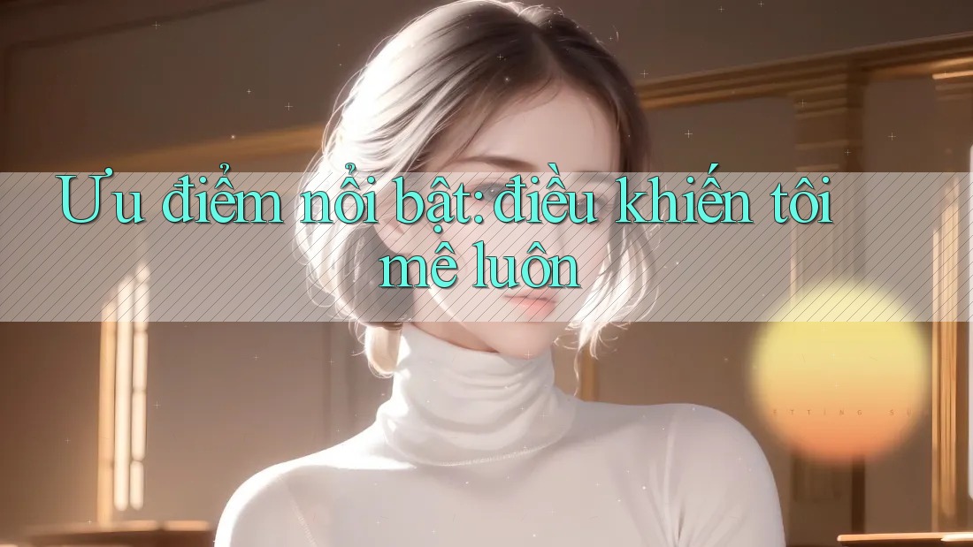 Ưu điểm nổi bật – điều khiến tôi mê luôn Ưu điểm nổi bật – điều khiến tôi mê luôn