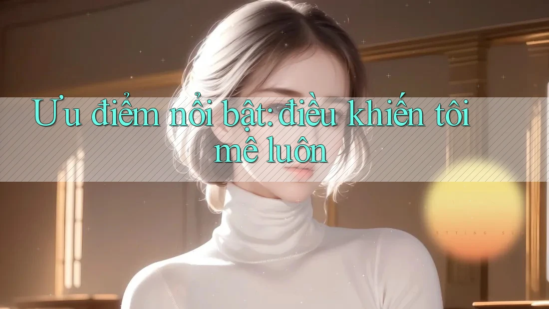 Ưu điểm nổi bật – điều khiến tôi mê luôn Ưu điểm nổi bật – điều khiến tôi mê luôn